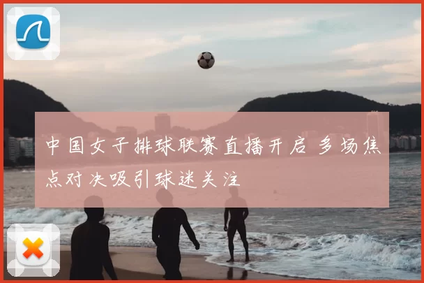 中国女子排球联赛直播开启 多场焦点对决吸引球迷关注