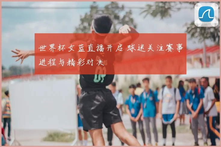 世界杯女蓝直播开启 球迷关注赛事进程与精彩对决