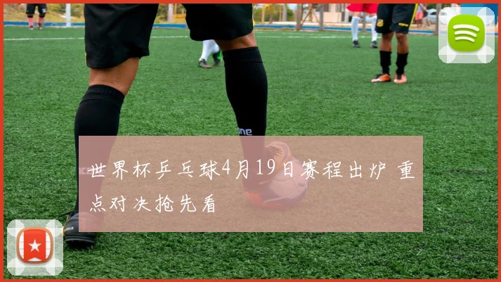 世界杯乒乓球4月19日赛程出炉 重点对决抢先看