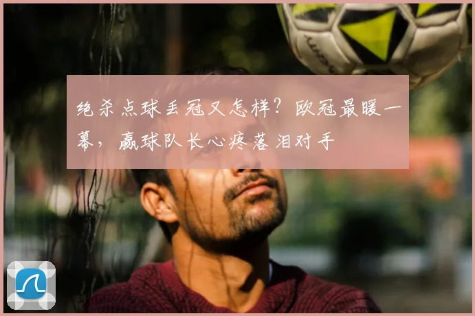 绝杀点球丢冠又怎样？欧冠最暖一幕，赢球队长心疼落泪对手