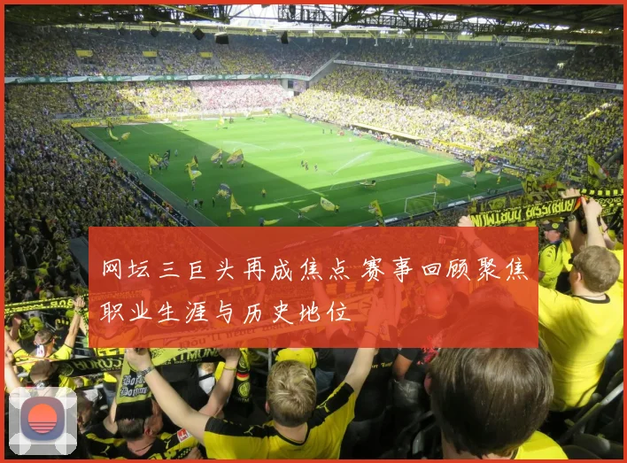 网坛三巨头再成焦点 赛事回顾聚焦职业生涯与历史地位