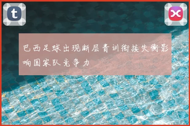巴西足球出现断层青训衔接失衡影响国家队竞争力