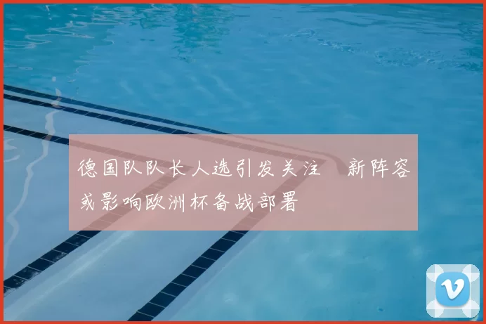 德国队队长人选引发关注 新阵容或影响欧洲杯备战部署