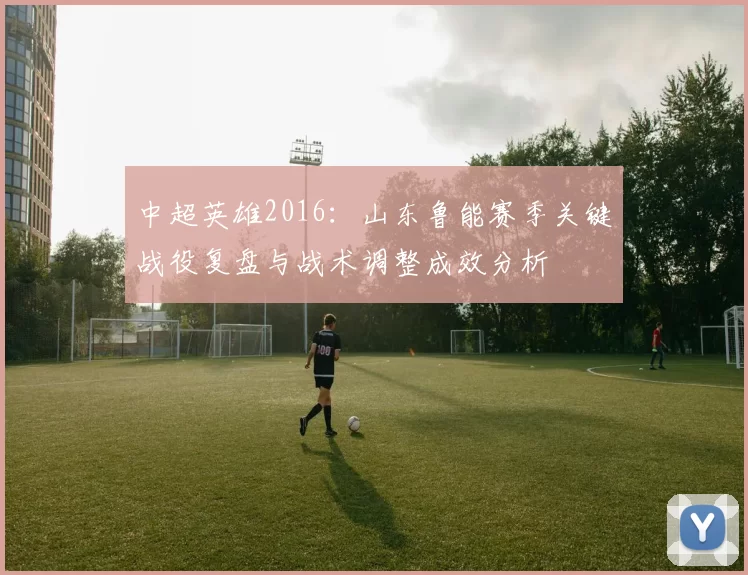 中超英雄2016:山东鲁能赛季关键战役复盘与战术调整成效分析