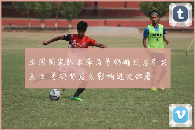 法国国家队本泽马号码确定后引发关注 号码背后或影响进攻部署