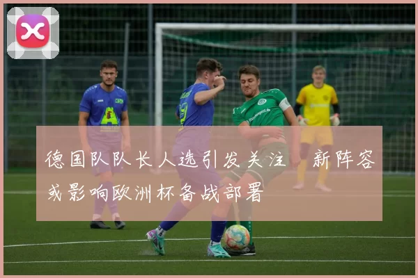 德国队队长人选引发关注 新阵容或影响欧洲杯备战部署