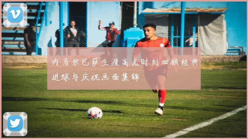 内马尔巴萨生涯高光时刻回顾经典进球与庆祝画面集锦