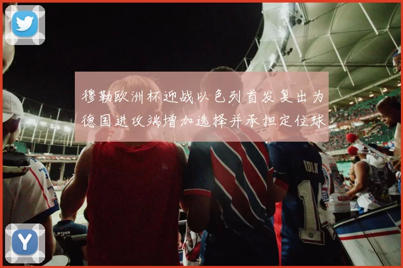 穆勒欧洲杯迎战以色列首发复出为德国进攻端增加选择并承担定位球重任