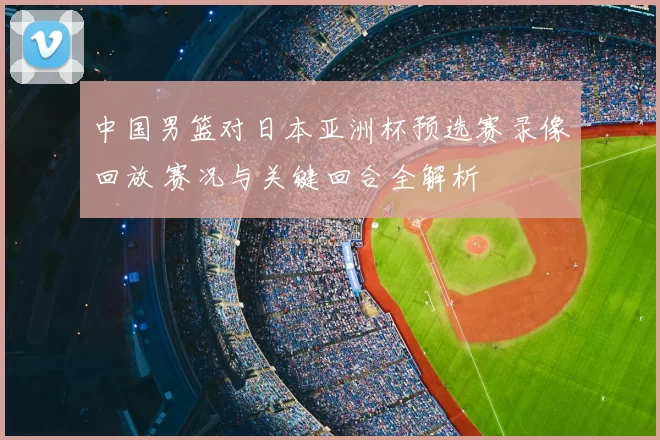 中国男篮对日本亚洲杯预选赛录像回放 赛况与关键回合全解析
