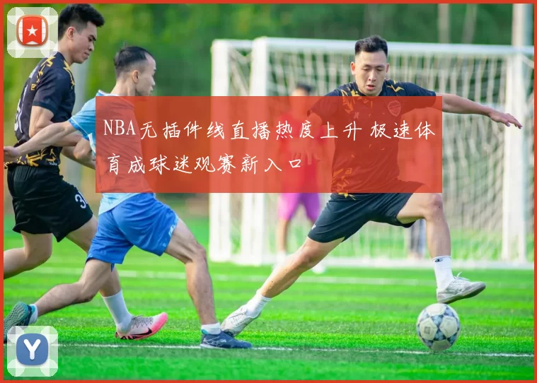 NBA无插件线直播热度上升 极速体育成球迷观赛新入口