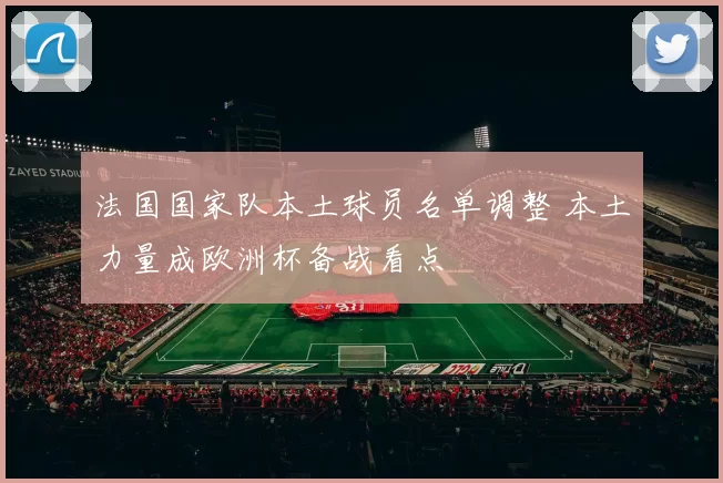 法国国家队本土球员名单调整 本土力量成欧洲杯备战看点